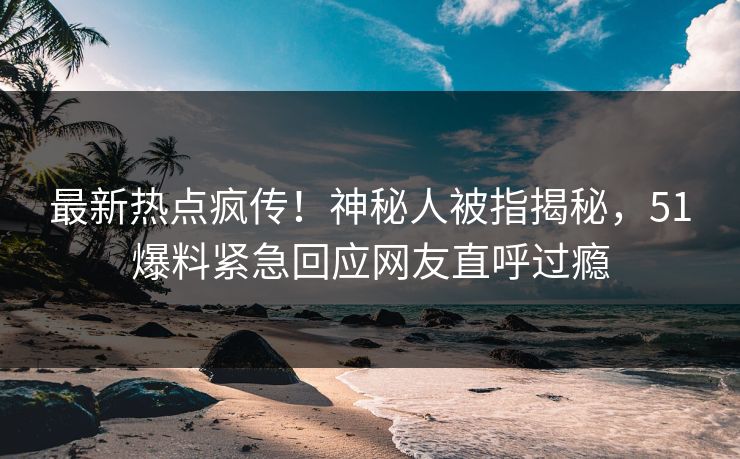 最新热点疯传！神秘人被指揭秘，51爆料紧急回应网友直呼过瘾