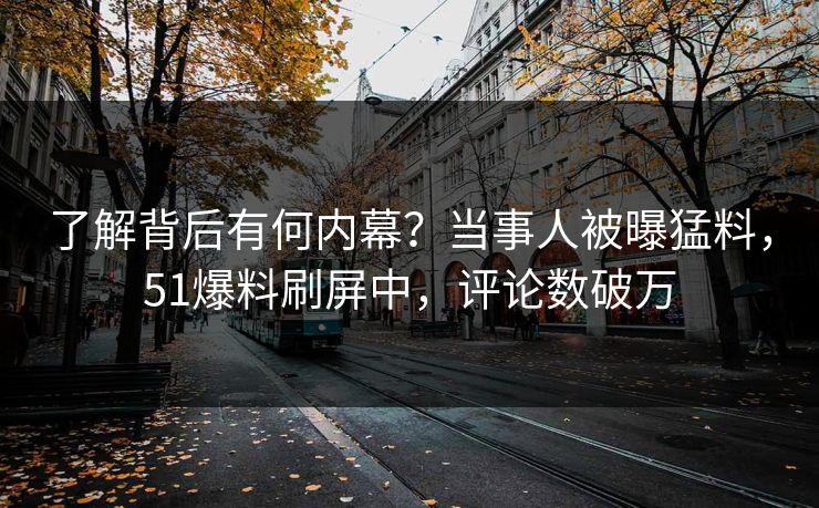 了解背后有何内幕？当事人被曝猛料，51爆料刷屏中，评论数破万