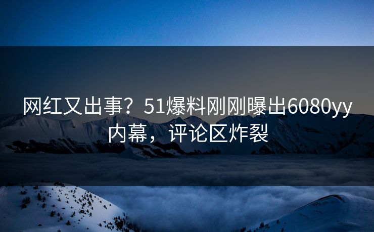 网红又出事？51爆料刚刚曝出6080yy内幕，评论区炸裂