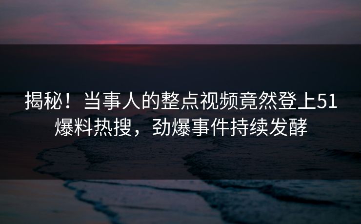揭秘！当事人的整点视频竟然登上51爆料热搜，劲爆事件持续发酵