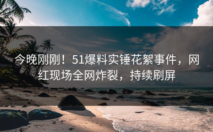 今晚刚刚！51爆料实锤花絮事件，网红现场全网炸裂，持续刷屏