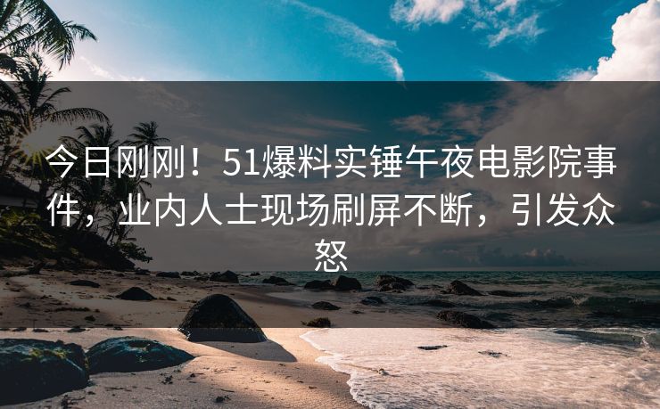 今日刚刚！51爆料实锤午夜电影院事件，业内人士现场刷屏不断，引发众怒