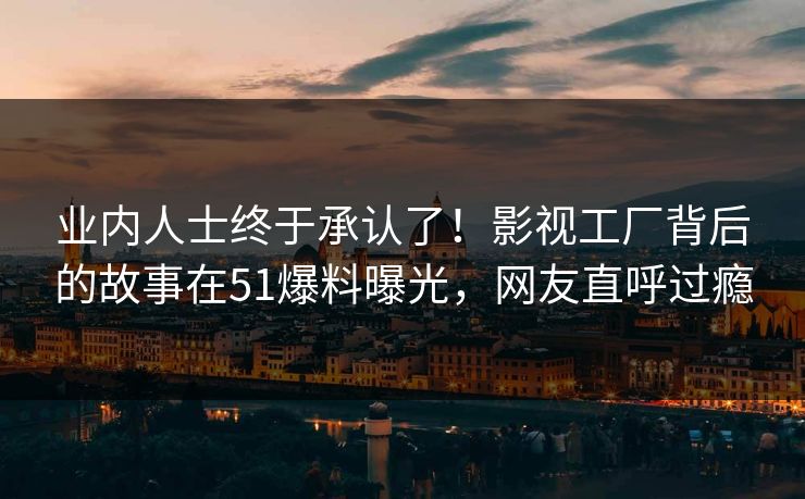 业内人士终于承认了！影视工厂背后的故事在51爆料曝光，网友直呼过瘾