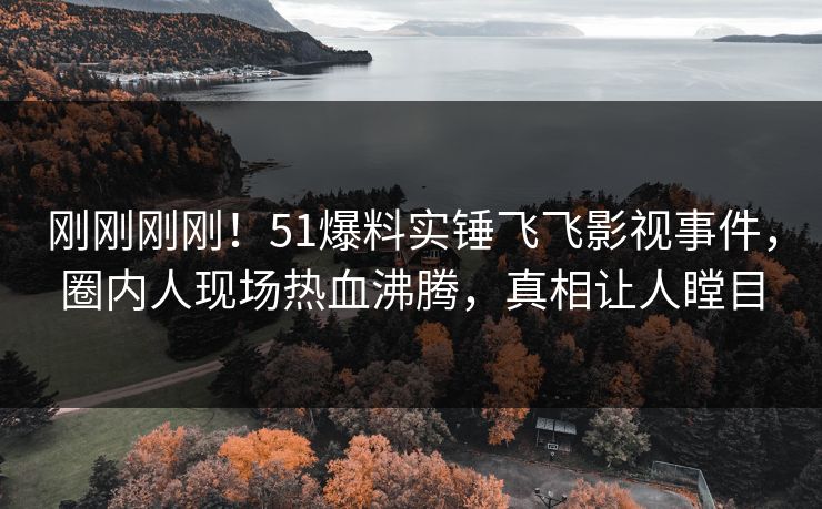 刚刚刚刚！51爆料实锤飞飞影视事件，圈内人现场热血沸腾，真相让人瞠目