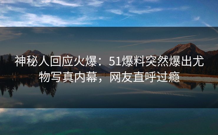 神秘人回应火爆：51爆料突然爆出尤物写真内幕，网友直呼过瘾
