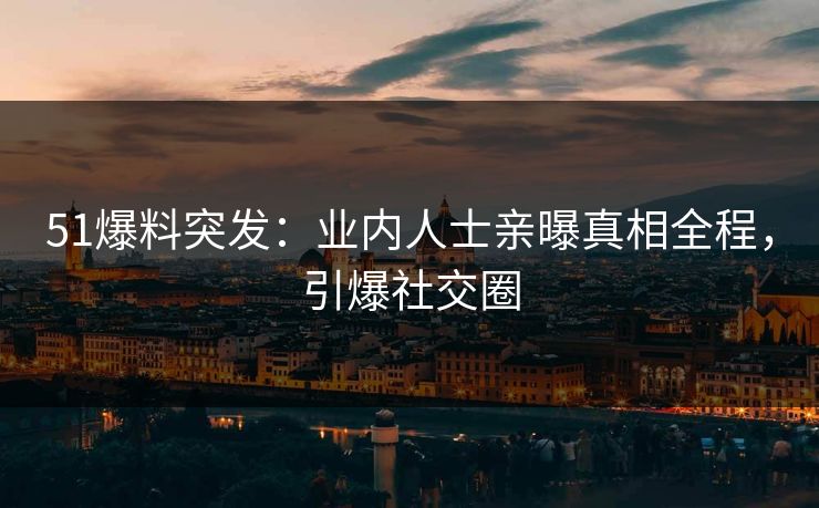 51爆料突发：业内人士亲曝真相全程，引爆社交圈