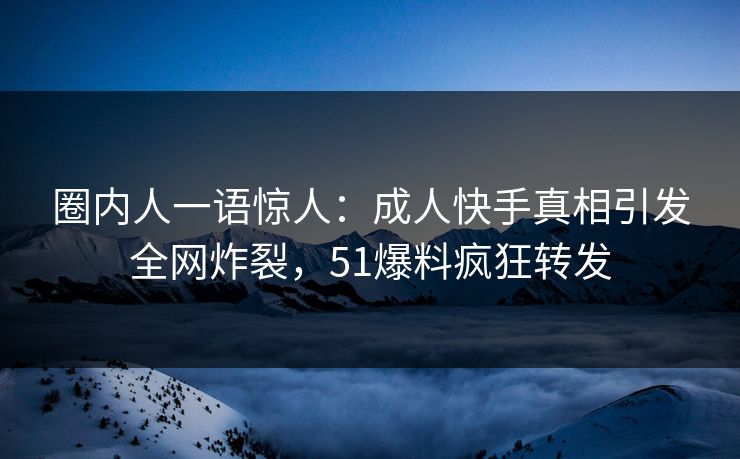 圈内人一语惊人：成人快手真相引发全网炸裂，51爆料疯狂转发