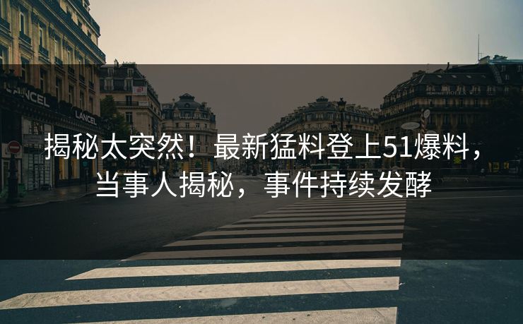 揭秘太突然！最新猛料登上51爆料，当事人揭秘，事件持续发酵