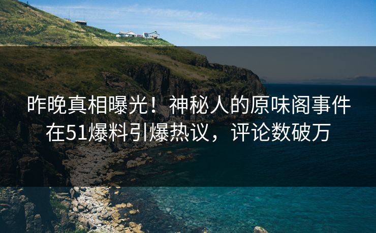 昨晚真相曝光！神秘人的原味阁事件在51爆料引爆热议，评论数破万