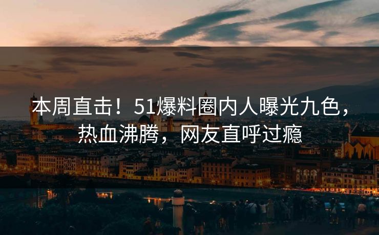 本周直击！51爆料圈内人曝光九色，热血沸腾，网友直呼过瘾