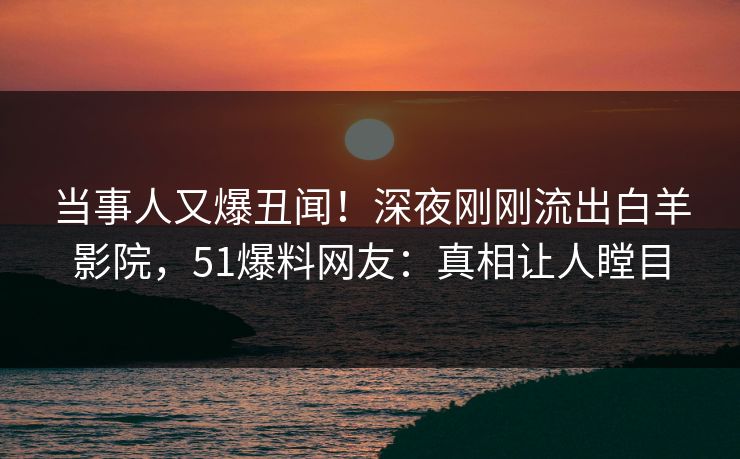 当事人又爆丑闻！深夜刚刚流出白羊影院，51爆料网友：真相让人瞠目