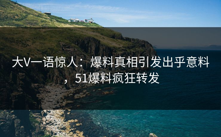 大V一语惊人：爆料真相引发出乎意料，51爆料疯狂转发