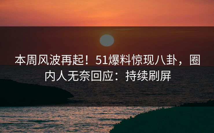 本周风波再起！51爆料惊现八卦，圈内人无奈回应：持续刷屏