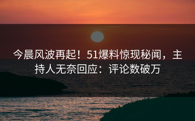 今晨风波再起！51爆料惊现秘闻，主持人无奈回应：评论数破万