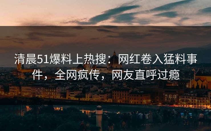 清晨51爆料上热搜：网红卷入猛料事件，全网疯传，网友直呼过瘾
