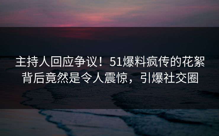 主持人回应争议！51爆料疯传的花絮背后竟然是令人震惊，引爆社交圈