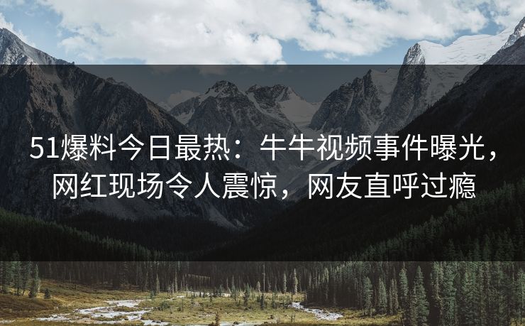 51爆料今日最热：牛牛视频事件曝光，网红现场令人震惊，网友直呼过瘾