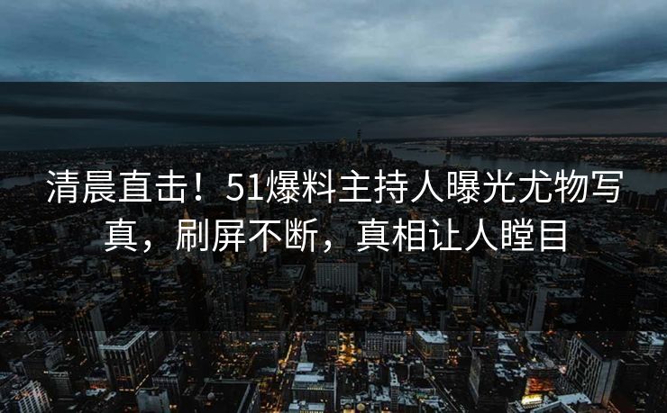 清晨直击！51爆料主持人曝光尤物写真，刷屏不断，真相让人瞠目