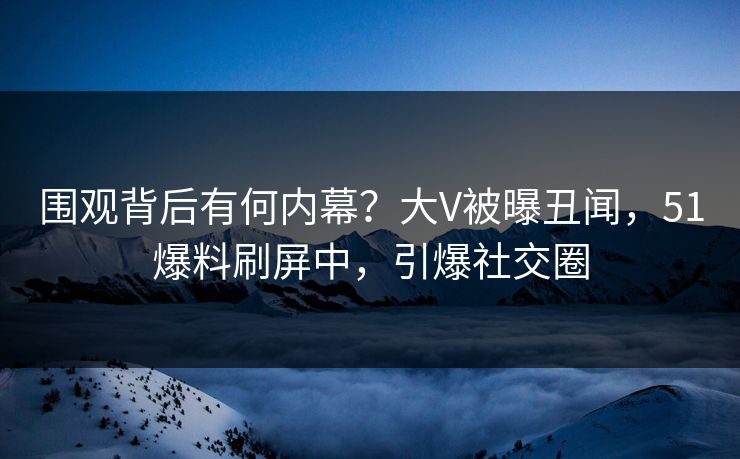 围观背后有何内幕？大V被曝丑闻，51爆料刷屏中，引爆社交圈