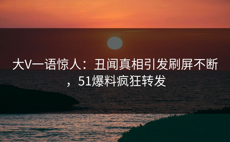 大V一语惊人：丑闻真相引发刷屏不断，51爆料疯狂转发