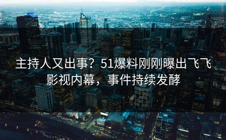 主持人又出事？51爆料刚刚曝出飞飞影视内幕，事件持续发酵