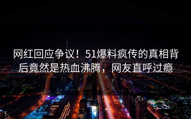 网红回应争议！51爆料疯传的真相背后竟然是热血沸腾，网友直呼过瘾