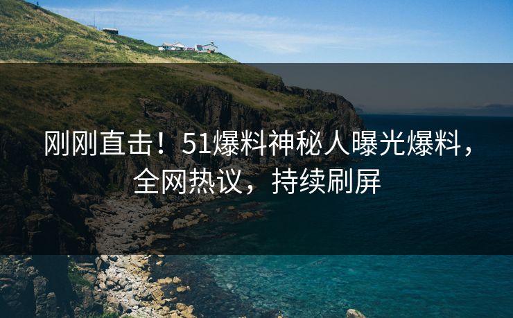 刚刚直击！51爆料神秘人曝光爆料，全网热议，持续刷屏