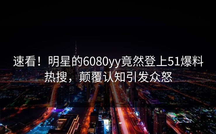 速看！明星的6080yy竟然登上51爆料热搜，颠覆认知引发众怒