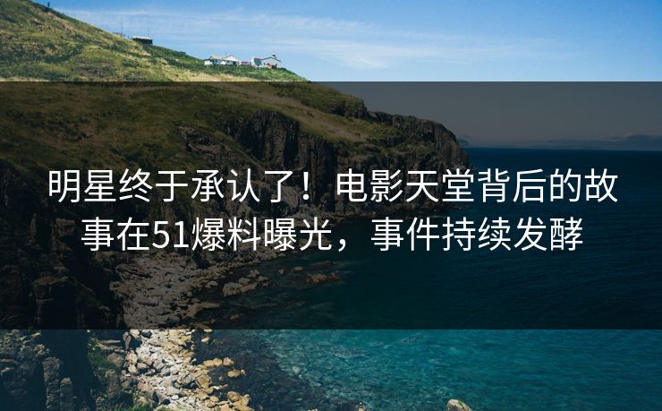 明星终于承认了！电影天堂背后的故事在51爆料曝光，事件持续发酵