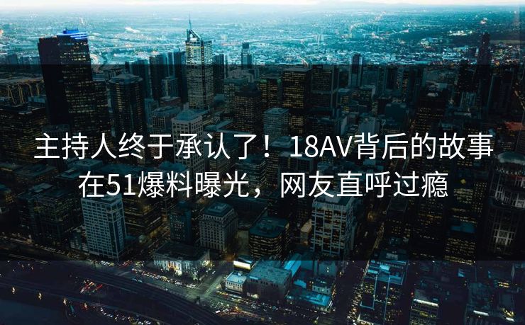 主持人终于承认了！18AV背后的故事在51爆料曝光，网友直呼过瘾