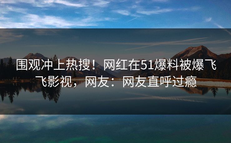 围观冲上热搜！网红在51爆料被爆飞飞影视，网友：网友直呼过瘾