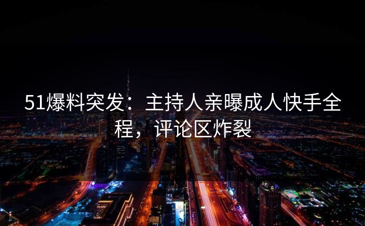 51爆料突发：主持人亲曝成人快手全程，评论区炸裂