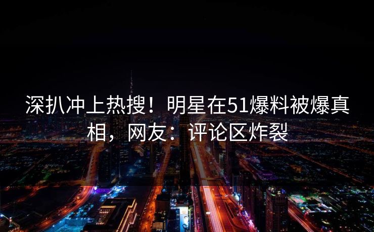 深扒冲上热搜！明星在51爆料被爆真相，网友：评论区炸裂
