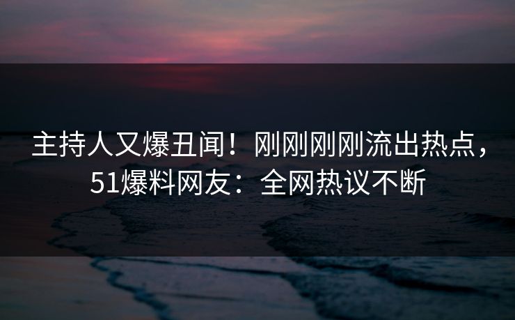 主持人又爆丑闻！刚刚刚刚流出热点，51爆料网友：全网热议不断