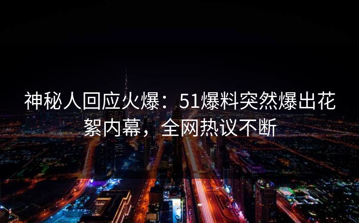 神秘人回应火爆：51爆料突然爆出花絮内幕，全网热议不断