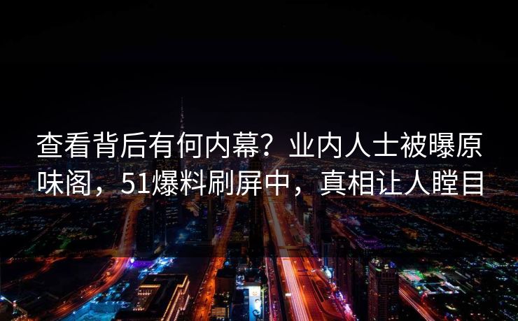 查看背后有何内幕？业内人士被曝原味阁，51爆料刷屏中，真相让人瞠目