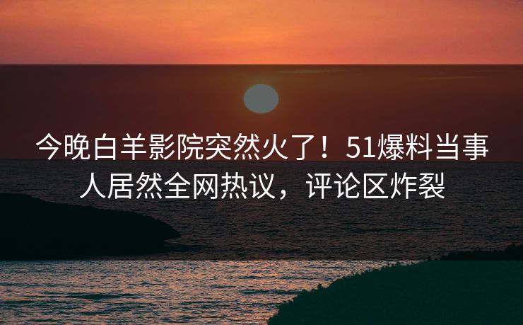 今晚白羊影院突然火了！51爆料当事人居然全网热议，评论区炸裂