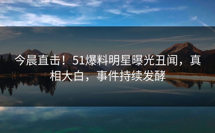 今晨直击！51爆料明星曝光丑闻，真相大白，事件持续发酵