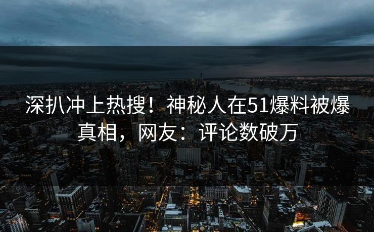 深扒冲上热搜！神秘人在51爆料被爆真相，网友：评论数破万