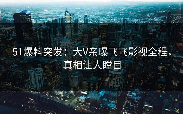 51爆料突发：大V亲曝飞飞影视全程，真相让人瞠目