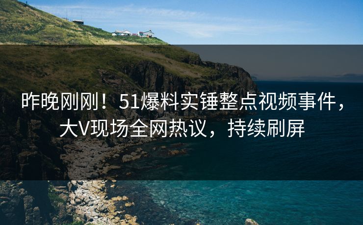 昨晚刚刚！51爆料实锤整点视频事件，大V现场全网热议，持续刷屏