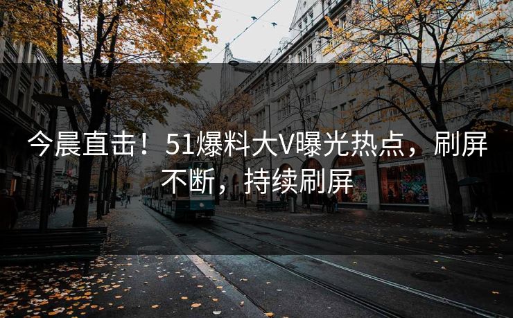今晨直击！51爆料大V曝光热点，刷屏不断，持续刷屏