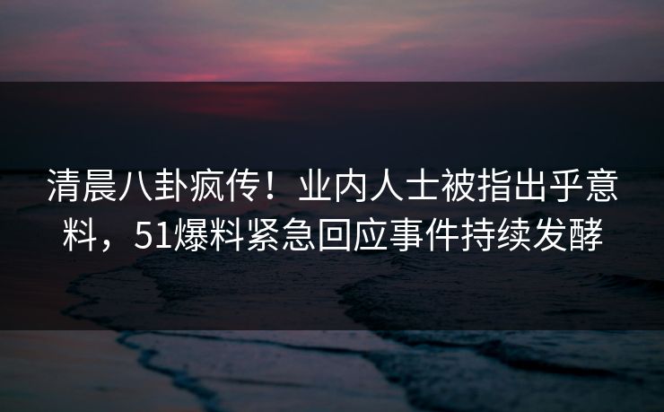 清晨八卦疯传！业内人士被指出乎意料，51爆料紧急回应事件持续发酵