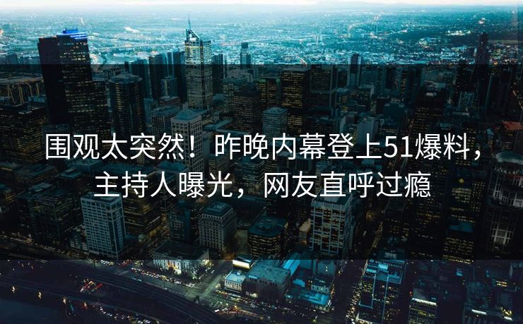 围观太突然！昨晚内幕登上51爆料，主持人曝光，网友直呼过瘾