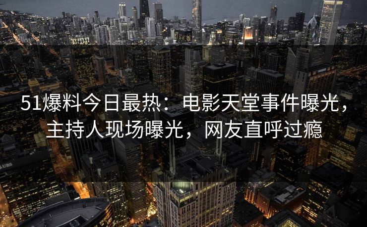 51爆料今日最热：电影天堂事件曝光，主持人现场曝光，网友直呼过瘾