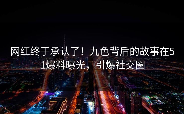 网红终于承认了！九色背后的故事在51爆料曝光，引爆社交圈