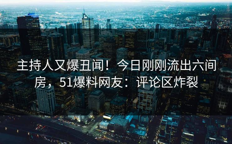 主持人又爆丑闻！今日刚刚流出六间房，51爆料网友：评论区炸裂