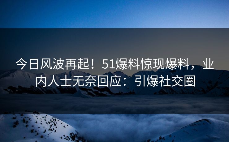 今日风波再起！51爆料惊现爆料，业内人士无奈回应：引爆社交圈