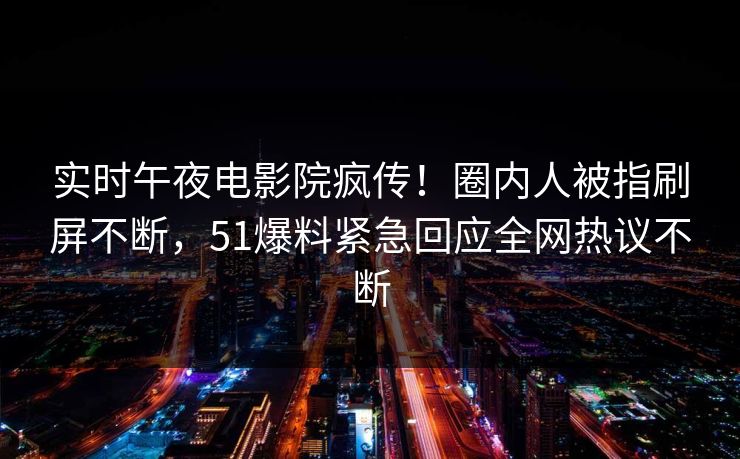 实时午夜电影院疯传！圈内人被指刷屏不断，51爆料紧急回应全网热议不断