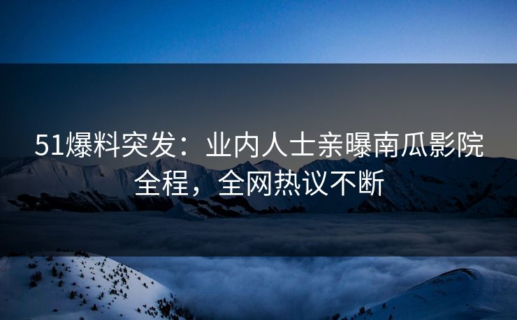 51爆料突发：业内人士亲曝南瓜影院全程，全网热议不断